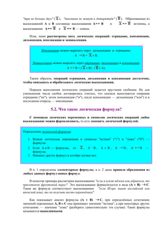 "три не больше двух" ( ), "пингвины не живут в Антарктиде" ( ). Образованные из
высказываний А и В составные высказывания A B и истинны, а
высказывания A и B — ложны.
Итак, нами рассмотрены пять логических операций: отрицание, конъюнкция,
дизъюнкция, импликация и эквиваленция.
Импликацию можно выразить через дизъюнкцию и отрицание:
А В = v В.
Эквиваленцию можно выразить через отрицание, дизъюнкцию и конъюнкцию:
А В = ( v В) .
( v А).
Таким образом, операций отрицания, дизъюнкции и конъюнкции достаточно,
чтобы описывать и обрабатывать логические высказывания.
Порядок выполнения логических операций задается круглыми скобками. Но для
уменьшения числа скобок договорились считать, что сначала выполняется операция
отрицания ("не"), затем конъюнкция ("и"), после конъюнкции — дизъюнкция ("или") и в
последнюю очередь — импликация.
5.2. Что такое логическая формула?
С помощью логических переменных и символов логических операций любое
высказывание можно формализовать, то есть заменить логической формулой.
Определение логической формулы:
1. Всякая логическая переменная и символы "истина" ("1") и "ложь" ("0") —
формулы.
2. Если А и В — формулы, то , А .
В , А v В , А B , А В —
формулы.
3. Никаких других формул в алгебре логики нет.
В п. 1 определены элементарные формулы; в п. 2 даны правила образования из
любых данных формул новых формул.
В качестве примера рассмотрим высказывание "если я куплю яблоки или абрикосы, то
приготовлю фруктовый пирог". Это высказывание формализуется в виде (A v B) C.
Такая же формула соответствует высказыванию "если Игорь знает английский или
японский язык, то он получит место переводчика".
Как показывает анализ формулы (A v B) C, при определённых сочетаниях
значений переменных A, B и C она принимает значение "истина", а при некоторых других
сочетаниях — значение "ложь" (разберите самостоятельно эти случаи). Такие формулы
называются выполнимыми.
 