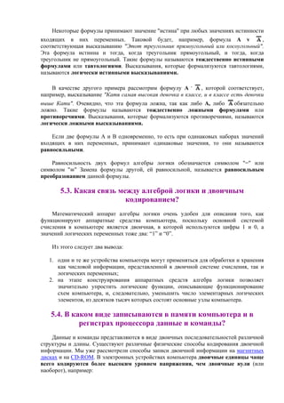 Некоторые формулы принимают значение "истина" при любых значениях истинности
входящих в них переменных. Таковой будет, например, формула А v ,
соответствующая высказыванию "Этот треугольник прямоугольный или косоугольный".
Эта формула истинна и тогда, когда треугольник прямоугольный, и тогда, когда
треугольник не прямоугольный. Такие формулы называются тождественно истинными
формулами или тавтологиями. Высказывания, которые формализуются тавтологиями,
называются логически истинными высказываниями.
В качестве другого примера рассмотрим формулу А .
, которой соответствует,
например, высказывание "Катя самая высокая девочка в классе, и в классе есть девочки
выше Кати". Очевидно, что эта формула ложна, так как либо А, либо обязательно
ложно. Такие формулы называются тождественно ложными формулами или
противоречиями. Высказывания, которые формализуются противоречиями, называются
логически ложными высказываниями.
Если две формулы А и В одновременно, то есть при одинаковых наборах значений
входящих в них переменных, принимают одинаковые значения, то они называются
равносильными.
Равносильность двух формул алгебры логики обозначается символом "=" или
символом " " Замена формулы другой, ей равносильной, называется равносильным
преобразованием данной формулы.
5.3. Какая связь между алгеброй логики и двоичным
кодированием?
Математический аппарат алгебры логики очень удобен для описания того, как
функционируют аппаратные средства компьютера, поскольку основной системой
счисления в компьютере является двоичная, в которой используются цифры 1 и 0, а
значений логических переменных тоже два: “1” и “0”.
Из этого следует два вывода:
1. одни и те же устройства компьютера могут применяться для обработки и хранения
как числовой информации, представленной в двоичной системе счисления, так и
логических переменных;
2. на этапе конструирования аппаратных средств алгебра логики позволяет
значительно упростить логические функции, описывающие функционирование
схем компьютера, и, следовательно, уменьшить число элементарных логических
элементов, из десятков тысяч которых состоят основные узлы компьютера.
5.4. В каком виде записываются в памяти компьютера и в
регистрах процессора данные и команды?
Данные и команды представляются в виде двоичных последовательностей различной
структуры и длины. Существуют различные физические способы кодирования двоичной
информации. Мы уже рассмотрели способы записи двоичной информации на магнитных
дисках и на CD-ROM. В электронных устройствах компьютера двоичные единицы чаще
всего кодируются более высоким уровнем напряжения, чем двоичные нули (или
наоборот), например:
 