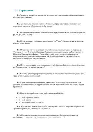 1.12. Упражнения
1.1. Запишите множество вариантов загорания двух светофоров, расположенных на
соседних перекрёстках.
1.2. Три человека, Иванов, Петров и Сидоров, образуют очередь. Запишите все
возможные варианты образования этой очереди.
1.3. Назовите все возможные комбинации из двух различных нот (всего нот семь: до,
ре, ми, фа, соль, ля, си).
1.4. Пусть голосуют 3 человека (голосование "да"/"нет"). Запишите все возможные
исходы голосования.
1.5. Предположим, что имеются 3 автомобильные дороги, идущие от Парижа до
Тулузы, и 4 — от Тулузы до Мадрида. Сколькими способами можно выбрать дорогу от
Парижа в Мадрид через Тулузу? Попытайтесь найти систематический метод для
последовательного нахождения решения так, чтобы можно было составить список
способов, не пропустив ни одного из них.
1.6. Поезд находится на одном из восьми путей. Сколько бит информации содержит
сообщение о том, где находится поезд?
1.7. Сколько существует различных двоичных последовательностей из одного, двух,
трех, четырёх, восьми символов?
1.8. Каков информационный объём сообщения "Я помню чудное мгновенье" при
условии, что один символ кодируется одним байтом и соседние слова разделены одним
пробелом?
1.9. Определите приблизительно информационный объём:
• а) этой страницы книги;
• б) всей книги;
• в) поздравительной открытки.
1.10. Сколько бит необходимо, чтобы закодировать оценки: "неудовлетворительно",
"удовлетворительно", "хорошо" и "отлично"?
1.11. Сколько различных символов, закодированных байтами, содержится в
сообщении: 1101001100011100110100110001110001010111 ?
 
