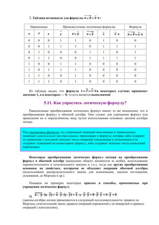 3. Таблица истинности для формулы :
Переменные Промежуточные логические формулы Формула
0 0 0 1 1 0 1 0 0
0 0 1 1 1 0 1 1 1
0 1 0 0 0 1 1 0 1
0 1 1 0 0 1 1 1 1
1 0 0 1 1 0 0 0 0
1 0 1 1 1 0 0 0 0
1 1 0 0 1 0 0 0 0
1 1 1 0 1 0 0 0 0
Из таблицы видно, что формула в некоторых случаях принимает
значение 1, а в некоторых — 0, то есть является выполнимой.
5.11. Как упростить логическую формулу?
Равносильные преобразования логических формул имеют то же назначение, что и
преобразования формул в обычной алгебре. Они служат для упрощения формул или
приведения их к определённому виду путем использования основных законов алгебры
логики.
Под упрощением формулы, не содержащей операций импликации и эквиваленции,
понимают равносильное преобразование, приводящее к формуле, которая либо содержит
по сравнению с исходной меньшее число операций конъюнкции и дизъюнкции и не
содержит отрицаний неэлементарных формул, либо содержит меньшее число вхождений
переменных.
Некоторые преобразования логических формул похожи на преобразования
формул в обычной алгебре (вынесение общего множителя за скобки, использование
переместительного и сочетательного законов и т.п.), тогда как другие преобразования
основаны на свойствах, которыми не обладают операции обычной алгебры
(использование распределительного закона для конъюнкции, законов поглощения,
склеивания, де Моргана и др.).
Покажем на примерах некоторые приемы и способы, применяемые при
упрощении логических формул:
1)
(законы алгебры логики применяются в следующей последовательности: правило де
Моргана, сочетательный закон, правило операций переменной с её инверсией и правило
операций с константами);
 