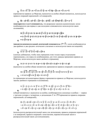 2)
(применяется правило де Моргана, выносится за скобки общий множитель, используется
правило операций переменной с её инверсией);
3)
(повторяется второй сомножитель, что разрешено законом идемпотенции; затем
комбинируются два первых и два последних сомножителя и используется закон
склеивания);
4)
(вводится вспомогательный логический сомножитель ( ); затем комбинируются
два крайних и два средних логических слагаемых и используется закон поглощения);
5)
(сначала добиваемся, чтобы знак отрицания стоял только перед отдельными
переменными, а не перед их комбинациями, для этого дважды применяем правило де
Моргана; затем используем закон двойного отрицания);
6)
(выносятся за скобки общие множители; применяется правило операций с константами);
7)
(к отрицаниям неэлементарных формул применяется правило де Моргана; используются
законы двойного отрицания и склеивания);
8)
(общий множитель x выносится за скобки, комбинируются слагаемые в скобках — первое
с третьим и второе с четвертым, к дизъюнкции применяется правило операции
переменной с её инверсией);
9)
(используются распределительный закон для дизъюнкции, правило операции переменной
с ее инверсией, правило операций с константами, переместительный закон и
распределительный закон для конъюнкции);
 