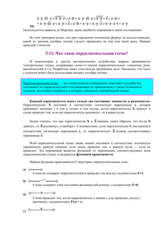 10)
(используются правило де Моргана, закон двойного отрицания и закон поглощения).
Из этих примеров видно, что при упрощении логических формул не всегда очевидно,
какой из законов алгебры логики следует применить на том или ином шаге. Навыки
приходят с опытом.
5.12. Что такое переключательная схема?
В компьютерах и других автоматических устройствах широко применяются
электрические схемы, содержащие сотни и тысячи переключательных элементов: реле,
выключателей и т.п. Разработка таких схем весьма трудоёмкое дело. Оказалось, что здесь
с успехом может быть использован аппарат алгебры логики.
Переключательная схема — это схематическое изображение некоторого устройства,
состоящего из переключателей и соединяющих их проводников, а также из входов и
выходов, на которые подаётся и с которых снимается электрический сигнал.
Каждый переключатель имеет только два состояния: замкнутое и разомкнутое.
Переключателю Х поставим в соответствие логическую переменную х, которая
принимает значение 1 в том и только в том случае, когда переключатель Х замкнут и
схема проводит ток; если же переключатель разомкнут, то х равен нулю.
Будем считать, что два переключателя Х и связаны таким образом, что когда Х
замкнут, то разомкнут, и наоборот. Следовательно, если переключателю Х поставлена в
соответствие логическая переменная х, то переключателю должна соответствовать
переменная .
Всей переключательной схеме также можно поставить в соответствие логическую
переменную, равную единице, если схема проводит ток, и равную нулю — если не
проводит. Эта переменная является функцией от переменных, соответствующих всем
переключателям схемы, и называется функцией проводимости.
Найдем функции проводимости F некоторых переключательных схем:
a)
Схема не содержит переключателей и проводит ток всегда, следовательно F=1;
б)
Схема содержит один постоянно разомкнутый контакт, следовательно F=0;
в)
Схема проводит ток, когда переключатель х замкнут, и не проводит, когда х
разомкнут, следовательно, F(x) = x;
г)
 