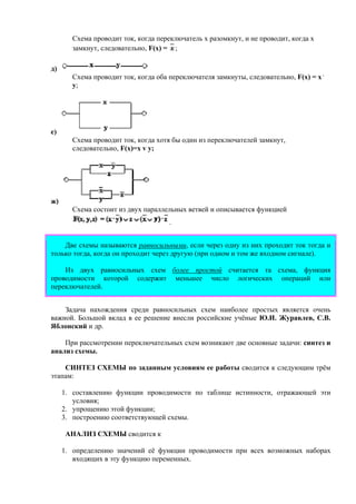 Схема проводит ток, когда переключатель х разомкнут, и не проводит, когда х
замкнут, следовательно, F(x) = ;
д)
Схема проводит ток, когда оба переключателя замкнуты, следовательно, F(x) = x .
y;
е)
Схема проводит ток, когда хотя бы один из переключателей замкнут,
следовательно, F(x)=x v y;
ж)
Схема состоит из двух параллельных ветвей и описывается функцией
.
Две схемы называются равносильными, если через одну из них проходит ток тогда и
только тогда, когда он проходит через другую (при одном и том же входном сигнале).
Из двух равносильных схем более простой считается та схема, функция
проводимости которой содержит меньшее число логических операций или
переключателей.
Задача нахождения среди равносильных схем наиболее простых является очень
важной. Большой вклад в ее решение внесли российские учёные Ю.И. Журавлев, С.В.
Яблонский и др.
При рассмотрении переключательных схем возникают две основные задачи: синтез и
анализ схемы.
СИНТЕЗ СХЕМЫ по заданным условиям ее работы сводится к следующим трём
этапам:
1. составлению функции проводимости по таблице истинности, отражающей эти
условия;
2. упрощению этой функции;
3. построению соответствующей схемы.
АНАЛИЗ СХЕМЫ сводится к
1. определению значений её функции проводимости при всех возможных наборах
входящих в эту функцию переменных.
 