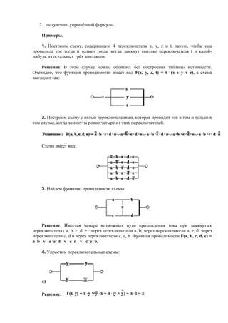 2. получению упрощённой формулы.
Примеры.
1. Построим схему, содержащую 4 переключателя x, y, z и t, такую, чтобы она
проводила ток тогда и только тогда, когда замкнут контакт переключателя t и какой-
нибудь из остальных трёх контактов.
Решение. В этом случае можно обойтись без построения таблицы истинности.
Очевидно, что функция проводимости имеет вид F(x, y, z, t) = t .
(x v y v z), а схема
выглядит так:
2. Построим схему с пятью переключателями, которая проводит ток в том и только в
том случае, когда замкнуты ровно четыре из этих переключателей.
Схема имеет вид:
3. Найдем функцию проводимости схемы:
Решение. Имеется четыре возможных пути прохождения тока при замкнутых
переключателях a, b, c, d, e : через переключатели a, b; через переключатели a, e, d; через
переключатели c, d и через переключатели c, e, b. Функция проводимости F(a, b, c, d, e) =
a .
b v a .
e .
d v c .
d v c .
e .
b.
4. Упростим переключательные схемы:
а)
Решение:
 