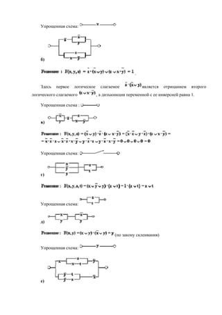 Упрощенная схема:
б)
.
Здесь первое логическое слагаемое является отрицанием второго
логического слагаемого , а дизъюнкция переменной с ее инверсией равна 1.
Упрощенная схема :
в)
Упрощенная схема:
г)
Упрощенная схема:
д)
(по закону склеивания)
Упрощенная схема:
е)
 