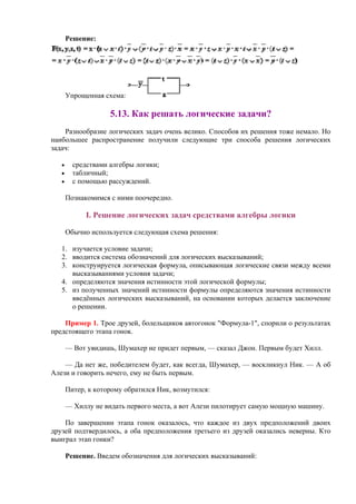Решение:
Упрощенная схема:
5.13. Как решать логические задачи?
Разнообразие логических задач очень велико. Способов их решения тоже немало. Но
наибольшее распространение получили следующие три способа решения логических
задач:
• средствами алгебры логики;
• табличный;
• с помощью рассуждений.
Познакомимся с ними поочередно.
I. Решение логических задач средствами алгебры логики
Обычно используется следующая схема решения:
1. изучается условие задачи;
2. вводится система обозначений для логических высказываний;
3. конструируется логическая формула, описывающая логические связи между всеми
высказываниями условия задачи;
4. определяются значения истинности этой логической формулы;
5. из полученных значений истинности формулы определяются значения истинности
введённых логических высказываний, на основании которых делается заключение
о решении.
Пример 1. Трое друзей, болельщиков автогонок "Формула-1", спорили о результатах
предстоящего этапа гонок.
— Вот увидишь, Шумахер не придет первым, — сказал Джон. Первым будет Хилл.
— Да нет же, победителем будет, как всегда, Шумахер, — воскликнул Ник. — А об
Алези и говорить нечего, ему не быть первым.
Питер, к которому обратился Ник, возмутился:
— Хиллу не видать первого места, а вот Алези пилотирует самую мощную машину.
По завершении этапа гонок оказалось, что каждое из двух предположений двоих
друзей подтвердилось, а оба предположения третьего из друзей оказались неверны. Кто
выиграл этап гонки?
Решение. Введем обозначения для логических высказываний:
 