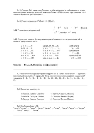 1.12. Сколько байт памяти необходимо, чтобы закодировать изображение на экране
компьютерного монитора, который может отображать 1280 точек по горизонтали и 1024
точек по вертикали при 256 цветах?
1.13. Решите уравнение: 8x
(бит) = 32 (Кбайт).
1.14. Решите систему уравнений
⎛ 2х+2
(бит) = 8y-5
(Кбайт),
⎨
⎝ 22y-1
(Мбайт) = 16x-3
(бит).
1.15. Определите правила формирования приведённых ниже последовательностей и
вставьте пропущенные числа:
а) 1, 3, 5, ..., 9; ж) 128, 64, 32, ..., 8; н) 15 (27) 42
б) 20, 15, ..., 5; з) 4, 9, 17, 35, ..., 139; 30 (...) 55;
в) 1, 2, 4, ..., 16; и) 1, 2, 2, 4, 8, ..., 256; о) 10 (50) 15
г) 1, 4, 9, ..., 25; к) 2, 3, 10, 15, ..., 35; 17 (...) 20;
д) 1, 8, 27, ..., 125; л) 1, 3, 3, 9, ..., 6561; п) 143 (56) 255
е) 1, 2, 6, ..., 120; м) к, о, ж, з, г, ..., ф; 218 (...) 114.
Ответы — Раздел 1. Введение в информатику
1.1. Обозначим номера светофоров цифрами 1 и 2, а цвета их загорания — буквами З
(зелёный), Ж (жёлтый) и К (красный). Тогда искомое множество содержит следующие 9
элементов: З1 - З2, З1 - Ж2, З1 - К2, Ж1 - З2, Ж1 - Ж2, Ж1 - К2, К1 - З2, К1 - Ж2, К1 -
К2.
1.2. Вариантов всего шесть:
1) Иванов, Петров, Сидоров; 4) Петров, Сидоров, Иванов;
2) Иванов, Сидоров, Петров; 5) Сидоров, Иванов, Петров;
3) Петров, Иванов, Сидоров; 6) Сидоров, Петров, Иванов.
1.3. Комбинаций всего 42:
"до-ре", "до-ми", ..., "до-си", "ре-до", "ре-ми", ..., "ре-си", "ми-до", "ми-ре", ..., "ми-си",
..., "си-до", "си-ре", ..., "си-ля".
 