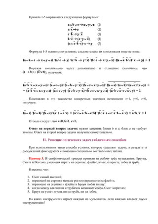 Правила 1-5 выражаются следующими формулами:
Формулы 1-5 истинны по условию, следовательно, их конъюнкция тоже истинна:
Выражая импликацию через дизъюнкцию и отрицание (напомним, что
), получаем:
Подставляя в это тождество конкретные значения истинности x=1, y=0, z=0,
получаем:
Отсюда следует, что a=0, b=1, c=1.
Ответ на первый вопрос задачи: нужно заменить блоки b и c; блок а не требует
замены. Ответ на второй вопрос задачи получите самостоятельно.
II. Решение логических задач табличным способом
При использовании этого способа условия, которые содержит задача, и результаты
рассуждений фиксируются с помощью специально составленных таблиц.
Пример 3. В симфонический оркестр приняли на работу трёх музыкантов: Брауна,
Смита и Вессона, умеющих играть на скрипке, флейте, альте, кларнете, гобое и трубе.
Известно, что:
1. Смит самый высокий;
2. играющий на скрипке меньше ростом играющего на флейте;
3. играющие на скрипке и флейте и Браун любят пиццу;
4. когда между альтистом и трубачом возникает ссора, Смит мирит их;
5. Браун не умеет играть ни на трубе, ни на гобое.
На каких инструментах играет каждый из музыкантов, если каждый владеет двумя
инструментами?
 