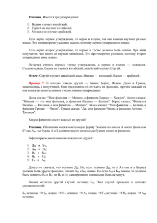 Решение. Имеется три утверждения:
1. Вадим изучает китайский;
2. Сергей не изучает китайский;
3. Михаил не изучает арабский.
Если верно первое утверждение, то верно и второе, так как юноши изучают разные
языки. Это противоречит условию задачи, поэтому первое утверждение ложно.
Если верно второе утверждение, то первое и третье должны быть ложны. При этом
получается, что никто не изучает китайский. Это противоречит условию, поэтому второе
утверждение тоже ложно.
Остается считать верным третье утверждение, а первое и второе — ложными.
Следовательно, Вадим не изучает китайский, китайский изучает Сергей.
Ответ: Сергей изучает китайский язык, Михаил — японский, Вадим — арабский.
Пример 7. В поездке пятеро друзей — Антон, Борис, Вадим, Дима и Гриша,
знакомились с попутчицей. Они предложили ей отгадать их фамилии, причём каждый из
них высказал одно истинное и одно ложное утверждение:
Дима сказал: "Моя фамилия — Мишин, а фамилия Бориса — Хохлов". Антон сказал:
"Мишин — это моя фамилия, а фамилия Вадима — Белкин". Борис сказал: "Фамилия
Вадима — Тихонов, а моя фамилия — Мишин". Вадим сказал: "Моя фамилия — Белкин, а
фамилия Гриши — Чехов". Гриша сказал: "Да, моя фамилия Чехов, а фамилия Антона —
Тихонов".
Какую фамилию носит каждый из друзей?
Решение. Обозначим высказывательную форму "юноша по имени А носит фамилию
Б" как АБ, где буквы А и Б соответствуют начальным буквам имени и фамилии.
Зафиксируем высказывания каждого из друзей:
1. ДМ и БХ;
2. АМ и ВБ;
3. ВТ и БМ;
4. ВБ и ГЧ;
5. ГЧ и АТ.
Допустим сначала, что истинно ДМ. Но, если истинно ДМ, то у Антона и у Бориса
должны быть другие фамилии, значит АМ и БМ ложно. Но если АМ и БМ ложны, то должны
быть истинны ВБ и ВТ, но ВБ и ВТ одновременно истинными быть не могут.
Значит остается другой случай: истинно БХ. Этот случай приводит к цепочке
умозаключений:
БХ истинно БМ ложно ВТ истинно АТ ложно ГЧ истинно ВБ ложно АМ
истинно.
 