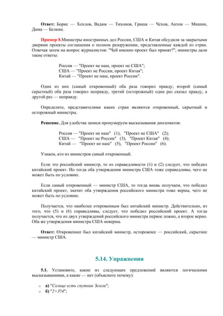 Ответ: Борис — Хохлов, Вадим — Тихонов, Гриша — Чехов, Антон — Мишин,
Дима — Белкин.
Пример 8.Министры иностранных дел России, США и Китая обсудили за закрытыми
дверями проекты соглашения о полном разоружении, представленные каждой из стран.
Отвечая затем на вопрос журналистов: "Чей именно проект был принят?", министры дали
такие ответы:
Россия — "Проект не наш, проект не США";
США — "Проект не России, проект Китая";
Китай — "Проект не наш, проект России".
Один из них (самый откровенный) оба раза говорил правду; второй (самый
скрытный) оба раза говорил неправду, третий (осторожный) один раз сказал правду, а
другой раз — неправду.
Определите, представителями каких стран являются откровенный, скрытный и
осторожный министры.
Решение. Для удобства записи пронумеруем высказывания дипломатов:
Россия — "Проект не наш" (1), "Проект не США" (2);
США — "Проект не России" (3), "Проект Китая" (4);
Китай — "Проект не наш" (5), "Проект России" (6).
Узнаем, кто из министров самый откровенный.
Если это российский министр, то из справедливости (1) и (2) следует, что победил
китайский проект. Но тогда оба утверждения министра США тоже справедливы, чего не
может быть по условию.
Если самый откровенный — министр США, то тогда вновь получаем, что победил
китайский проект, значит оба утверждения российского министра тоже верны, чего не
может быть по условию.
Получается, что наиболее откровенным был китайский министр. Действительно, из
того, что (5) и (6) справедливы, cледует, что победил российский проект. А тогда
получается, что из двух утверждений российского министра первое ложно, а второе верно.
Оба же утверждения министра США неверны.
Ответ: Откровеннее был китайский министр, осторожнее — российский, скрытнее
— министр США.
5.14. Упражнения
5.1. Установите, какие из следующих предложений являются логическими
высказываниями, а какие — нет (объясните почему):
o а) "Солнце есть спутник Земли";
o б) "2+3?4";
 