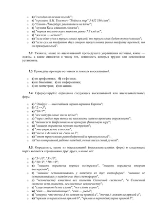 o в) "сегодня отличная погода";
o г) "в романе Л.Н. Толстого "Война и мир" 3 432 536 слов";
o д) "Санкт-Петербург расположен на Неве";
o е) "музыка Баха слишком сложна";
o ж) "первая космическая скорость равна 7.8 км/сек";
o з) "железо — металл";
o и) "если один угол в треугольнике прямой, то треугольник будет тупоугольным";
o к) "если сумма квадратов двух сторон треугольника равна квадрату третьей, то
он прямоугольный".
5.2. Укажите, какие из высказываний предыдущего упражнения истинны, какие —
ложны, а какие относятся к числу тех, истинность которых трудно или невозможно
установить.
5.3. Приведите примеры истинных и ложных высказываний:
o а) из арифметики; б) из физики;
o в) из биологии; г) из информатики;
o д) из геометрии; е) из жизни.
5.4. Сформулируйте отрицания следующих высказываний или высказывательных
форм:
o а) "Эльбрус — высочайшая горная вершина Европы";
o б) "2>=5";
o в) "10<7";
o г) "все натуральные числа целые";
o д) "через любые три точки на плоскости можно провести окружность";
o е) "теннисист Кафельников не проиграл финальную игру";
o ж) "мишень поражена первым выстрелом";
o з) "это утро ясное и теплое";
o и) "число n делится на 2 или на 3";
o к) "этот треугольник равнобедренный и прямоугольный";
o л) "на контрольной работе каждый ученик писал своей ручкой".
5.5. Определите, какие из высказываний (высказывательных форм) в следующих
парах являются отрицаниями друг друга, а какие нет:
o а) "5<10", "5>10";
o б) "10>9", "10<=9";
o в) "мишень поражена первым выстрелом", "мишень поражена вторым
выстрелом";
o г) "машина останавливалась у каждого из двух светофоров", "машина не
останавливалась у каждого из двух светофоров",
o д) "человечеству известны все планеты Солнечной системы", "в Солнечной
системе есть планеты, неизвестные человечеству";
o е) "существуют белые слоны", "все слоны серые";
o ж) "кит — млекопитающее", "кит — рыба";
o з) "неверно, что точка А не лежит на прямой а", "точка А лежит на прямой а";
o и) "прямая а параллельна прямой b", "прямая a перпендикулярна прямой b";
 