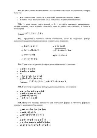 5.11. Из двух данных высказываний a и b постройте составное высказывание, которое
было бы:
o а) истинно тогда и только тогда, когда оба данных выказывания ложны;
o б) ложно тогда и только тогда, когда оба данных высказывания истинны.
5.12. Из трех данных высказываний a, b, c постройте составное высказывание,
которое истинно, когда истинно какое-либо одно из данных высказываний, и только в
этом случае.
Ответ: .
5.13. Определите с помощью таблиц истинности, какие из следующих формул
являются тождественно истинными или тождественно ложными:
а) д)
б) е)
в) ж)
г)
5.14. Упростите следующие формулы, используя законы склеивания:
• а)
• б)
• в)
• г)
• д)
Решение: .
5.15. Упростите следующие формулы, используя законы поглощения:
• а)
• б)
• в)
• г)
5.16. Постройте таблицы истинности для логических формул и упростите формулы,
используя законы алгебры логики:
• а)
• б)
• в)
• г)
• д)
• е)
• ж)
 