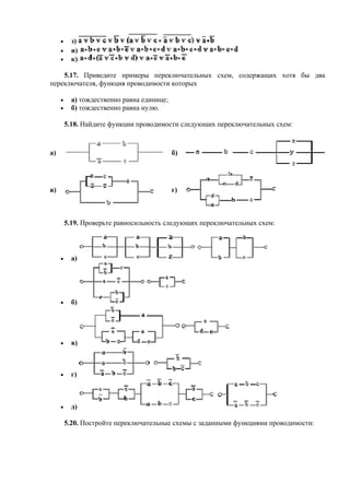 • з)
• и)
• к)
5.17. Приведите примеры переключательных схем, содержащих хотя бы два
переключателя, функция проводимости которых
• а) тождественно равна единице;
• б) тождественно равна нулю.
5.18. Найдите функции проводимости следующих переключательных схем:
а) б)
в) г)
5.19. Проверьте равносильность следующих переключательных схем:
• а)
• б)
• в)
• г)
• д)
5.20. Постройте переключательные схемы с заданными функциями проводимости:
 