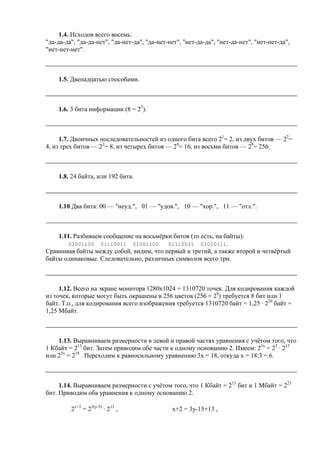 1.4. Исходов всего восемь:
"да-да-да", "да-да-нет", "да-нет-да", "да-нет-нет", "нет-да-да", "нет-да-нет", "нет-нет-да",
"нет-нет-нет".
1.5. Двенадцатью способами.
1.6. 3 бита информации (8 = 23
).
1.7. Двоичных последовательностей из одного бита всего 21
= 2, из двух битов — 22
=
4, из трех битов — 23
= 8, из четырех битов — 24
= 16, из восьми битов — 28
= 256.
1.8. 24 байта, или 192 бита.
1.10 Два бита: 00 — "неуд.", 01 — "удов.", 10 — "хор.", 11 — "отл.".
1.11. Разбиваем сообщение на восьмёрки битов (то есть, на байты):
01001100 01110011 01001100 01110011 01010111.
Сравнивая байты между собой, видим, что первый и третий, а также второй и четвёртый
байты одинаковые. Следовательно, различных символов всего три.
1.12. Всего на экране монитора 1280х1024 = 1310720 точек. Для кодирования каждой
из точек, которые могут быть окрашены в 256 цветов (256 = 28
) требуется 8 бит или 1
байт. Т.о., для кодирования всего изображения требуется 1310720 байт = 1,25 · 220
байт =
1,25 Мбайт.
1.13. Выравниваем размерности в левой и правой частях уравнения c учётом того, что
1 Кбайт = 213
бит. Затем приводим обе части к одному основанию 2. Имеем: 23х
= 25
· 213
или 23х
= 218
. Переходим к равносильному уравнению 3х = 18, откуда х = 18:3 = 6.
1.14. Выравниваем размерности с учётом того, что 1 Кбайт = 213
бит и 1 Мбайт = 223
бит. Приводим оба уравнения к одному основанию 2.
2х+2
= 23(y-5)
· 213
, х+2 = 3y-15+13 ,
 