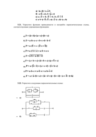 5.21. Упростите функции проводимости и постройте переключательные схемы,
соответствующие упрощенным функциям:
а)
б)
в)
г)
д)
е)
ж)
з)
и)
5.22. Упростите следующие переключательные схемы:
• а)
• б)
 