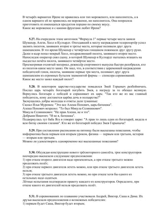 В четырёх вариантах Ирене не нравились или тип мороженого, или наполнитель, а в
одном варианте ей не нравились ни мороженое, ни наполнитель. Она попросила
приготовить из имеющихся продуктов порцию по своему вкусу.
Какое же мороженое и с какими фруктами любит Ирена?
5.27. На очередном этапе автогонок "Формула 1" первые четыре места заняли
Шумахер, Алези, Хилл и Кулхардт. Опоздавший к месту награждения телерепортёр успел
заснять пилотов, занявших второе и третье места, которые поливали друг друга
шампанским. В это время Шумахер с четвёртым гонщиком пожимали друг другу руки.
Далее в кадр попал мокрый Хилл, поздравляющий пилота, занявшего второе место.
Напоследок оператор снял сцену, в которой Шумахер и Кулхардт пытались втащить на
пьедестал почёта пилота, занявшего четвёртое место.
Просматривая отснятый материал, режиссёр спортивного выпуска быстро разобрался, кто
из пилотов какое место занял. Он знал, что, в соответствии с церемонией награждения
победителей гонок, пилоты, занявшие первые три места, поливают друг друга
шампанским из огромных бутылок знаменитой фирмы — спонсора соревнований.
Какое же место занял каждый пилот?
5.28. В некотором царстве-государстве повадился Змей Горыныч разбойничать.
Послал царь четырёх богатырей погубить Змея, а награду за то обещал великую.
Вернулись богатыри с победой и спрашивает их царь: "Так кто же из вас главный
победитель, кому достанется царёва дочь и полцарства?"
Засмущались добры молодцы и ответы дали туманные:
Сказал Илья Муромец: "Это все Алеша Попович, царь-батюшка".
Алеша Попович возразил: "То был Микула Селянинович".
Микула Селянинович: "Не прав Алеша, не я это".
Добрыня Никитич: "И не я, батюшка".
Подвернулась тут баба Яга и говорит царю: "А прав то лишь один из богатырей, видела я
всю битву своими глазами". Кто же из богатырей победил Змея Горыныча?
5.29. При составлении расписания на пятницу были высказаны пожелания, чтобы
информатика была первым или вторым уроком, физика — первым или третьим, история
— вторым или третьим.
Можно ли удовлетворить одновременно все высказанные пожелания?
5.30. Обсуждая конструкцию нового трёхмоторного самолёта, трое конструкторов
поочередно высказали следующие предположения:
1) при отказе второго двигателя надо приземляться, а при отказе третьего можно
продолжать полёт;
2) при отказе первого двигателя лететь можно, или при отказе третьего двигателя лететь
нельзя;
3) при отказе третьего двигателя лететь можно, но при отказе хотя бы одного из
остальных надо садиться.
Лётные испытания подтвердили правоту каждого из конструкторов. Определите, при
отказе какого из двигателей нельзя продолжать полёт.
5.31. В соревнованиях по плаванию участвовали Андрей, Виктор, Саша и Дима. Их
друзья высказали предположения о возможных победителях:
1) первым будет Саша, Виктор будет вторым;
 