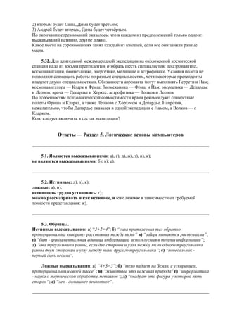2) вторым будет Саша, Дима будет третьим;
3) Андрей будет вторым, Дима будет четвёртым.
По окончании соревнований оказалось, что в каждом из предположений только одно из
высказываний истинно, другое ложно.
Какое место на соревнованиях занял каждый из юношей, если все они заняли разные
места.
5.32. Для длительной международной экспедиции на околоземной космической
станции надо из восьми претендентов отобрать шесть специалистов: по аэронавтике,
космонавигации, биомеханике, энергетике, медицине и астрофизике. Условия полёта не
позволяют совмещать работы по разным специальностям, хотя некоторые претенденты
владеют двумя специальностями. Обязанности аэронавта могут выполнять Геррети и Нам;
космонавигатора — Кларк и Фриш; биомеханика — Фриш и Нам; энергетика — Депардье
и Леонов; врача — Депардье и Хорхес; астрофизика — Волков и Леонов.
По особенностям психологической совместимости врачи рекомендуют совместные
полеты Фриша и Кларка, а также Леонова с Хорхесом и Депардье. Напротив,
нежелательно, чтобы Депардье оказался в одной экспедиции с Намом, а Волков — с
Кларком.
Кого следует включить в состав экспедиции?
Ответы — Раздел 5. Логические основы компьютеров
5.1. Являются высказываниями: а), г), д), ж), з), и), к);
не являются высказываниями: б); в); е).
5.2. Истинные: д), з), к);
ложные: а), и);
истинность трудно установить: г);
можно рассматривать и как истинное, и как ложное в зависимости от требуемой
точности представления: ж).
5.3. Образцы.
Истинные высказывания: а) “2+2=4”; б) “сила притяжения тел обратно
пропорциональна квадрату расстояния между ними” в) “зайцы питаются растениями”;
г) “бит - фундаментальная единица информации, используемая в теории информации”;
д) “два треугольника равны, если две стороны и угол между ними одного треугольника
равны двум сторонам и углу между ними другого треугольника”; е) “понедельник -
первый день недели”.
Ложные высказывания: а) “4+3=5”; б) “тело падает на Землю с ускорением,
пропорциональным своей массе”; в) “животные это неживая природа" г) “информатика
- наука о термической обработке металлов”; д) “квадрат это фигура у которой пять
сторон”; е) “лев - домашнее животное”.
 