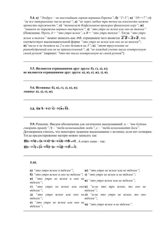 5.4. а) “Эльбрус – не высочайшая горная вершина Европы”; б) “2<5”; в) “10>=7”; г)
“не все натуральные числа целые”; д) “не через любые три точки на плоскости можно
провести окружность”; е) “теннисист Кафельников проиграл финальную игру”; ж)
“мишень не поражена первым выстрелом”; з) “это утро не ясное или оно не теплое”
(Пояснение. Пусть А = “это утро ясное”, а B = “это утро теплое”. Тогда “это утро
ясное и теплое” можно записать как А•В, отрицанием чего является , что
соответствует высказывательной форме “это утро не ясное или оно не не теплое”;
и)“число n не делится на 2 и оно делится на 3”; к) “этот треугольник не
равнобедренный или он не прямоугольный”; л) “не каждый ученик писал контрольную
своей ручкой” (вариант: "кто-то писал контрольную не своей ручкой").
5.5. Являются отрицаниями друг друга: б), г), д), к);
не являются отрицаниями друг друга: а), в), е), ж), з), и).
5.6. Истинны: б), в), г), з), к), и);
ложны: а), д), е), ж).
5.8. .
5.9. Решение. Введем обозначения для логических высказываний: а – “ты будешь
говорить правду”; b – “тебя возненавидят люди”; c – “тебя возненавидят боги”.
Договоримся считать, что некоторое заданное высказывание x истинно, если нет оговорки.
Тогда предостережение матери можно записать так:
. А ответ сына – так:
.
5.10.
а) “это утро ясное и тёплое”; ж) “это утро не ясное или не тёплое”;
б) “это утро ясное и оно не тёплое”; з) “это утро не ясное и не тёплое”;
в) “это утро не ясное и оно не
тёплое”;
и) “это утро ясное или не тёплое”;
г) “это утро не ясное или оно
тёплое”;
к) “если это тро ясное, то оно не
тёплое”;
д) “это утро ясное или оно не
тёплое”;
л) “если это утро не ясное, то оно
тёплое”;
е) “это утро не ясное или оно не
тёплое”;
м) “это утро ясное и не тёплое”.
 