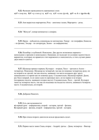 5.22. Функции проводимости упрощенных схем:
5.23. Аня вырастила маргаритки, Роза – анютины глазки, Маргарита – розы.
5.24. “Жигули”, номер начинается с семерки.
5.25. Ирена – победитель олимпиады по математике, Тимур – по географии, Камилла
– по физике, Эльдар – по литературе, Залим – по информатике.
5.26. Пломбир с клубникой. Пояснение. Два других возможных варианта –
шоколадное с орехами и шоколадное с бананами, не подходят по условию задачи (число
вариантов, в которых не нравятся и тип мороженого и наполнитель, в этих случаях равно
двум вместо одного).
5.27. Шумахер пришел первым, Кулхардт – вторым, Хилл – третьим и Алези –
четвертым. Пояснение. Шумахер не четвертый, так как он пожимал четвертому руку; он
не второй и не третий, так как пилоты, занявшие эти места поливали друг друга
шампанским в то время как он пожимал руку. Следовательно, Шумахер первый. Далее,
раз Хилл мокрый, то он занял одно из призовых мест, но не первое и не второе
(поздравлял пилота, занявшего второе место). Следовательно, Хилл – третий. Кулхардт
занял не четвертое место, так как он втаскивал на пьедестал пилота, занявшего четвертое
место. Следовательно, он второй.
5.28. Добрыня Никитич.
5.29. Есть две возможности:
а) первый урок – информатика, второй – история, третий – физика;
б) первый урок – физика, второй – информатика, третий – история.
5.30. При отказе второго двигателя нельзя продолжать полет.
5.31. Первое место занял Саша, второе – Андрей, третье – Дима, четвертое – Виктор.
 