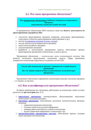 Глава 6. Программное обеспечение компьютеров
6.1. Что такое программное обеспечение?
Под программным обеспечением (Software) понимается совокупность
программ,
выполняемых вычислительной системой.
К программному обеспечению (ПО) относится также вся область деятельности по
проектированию и разработке ПО:
• технология проектирования программ (например, нисходящее проектирование,
структурное и объектно-ориентированное проектирование и др.);
• методы тестирования программ [ссылка, ссылка];
• методы доказательства правильности программ;
• анализ качества работы программ;
• документирование программ;
• разработка и использование программных средств, облегчающих процесс
проектирования программного обеспечения, и многое другое.
Программное обеспечение — неотъемлемая часть компьютерной системы. Оно
является логическим продолжением технических средств. Сфера применения
конкректного компьютера определяется созданным для него ПО.
Сам по себе компьютер не обладает знаниями ни в одной области
применения.
Все эти знания сосредоточены в выполняемых на компьютерах
программах.
Программное обеспечение современных компьютеров включает миллионы программ
— от игровых до научных.
6.2. Как классифицируется программное обеспечение?
В первом приближении все программы, работающие на компьютере, можно условно
разделить на три категории (рис. 6.1):
1. прикладные программы, непосредственно обеспечивающие выполнение
необходимых пользователям работ;
2. системные программы, выполняющие различные вспомогательные функции,
например:
o управление ресурсами компьютера;
o создание копий используемой информации;
o проверка работоспособности устройств компьютера;
o выдача справочной информации о компьютере и др.;
3. инструментальные программные системы, облегчающие процесс создания
новых программ для компьютера.
 