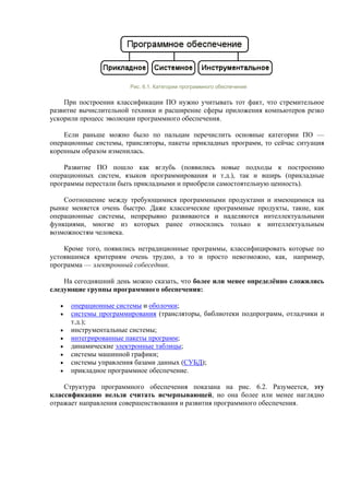 Рис. 6.1. Категории программного обеспечения
При построении классификации ПО нужно учитывать тот факт, что стремительное
развитие вычислительной техники и расширение сферы приложения компьютеров резко
ускорили процесс эволюции программного обеспечения.
Если раньше можно было по пальцам перечислить основные категории ПО —
операционные системы, трансляторы, пакеты прикладных программ, то сейчас ситуация
коренным образом изменилась.
Развитие ПО пошло как вглубь (появились новые подходы к построению
операционных систем, языков программирования и т.д.), так и вширь (прикладные
программы перестали быть прикладными и приобрели самостоятельную ценность).
Соотношение между требующимися программными продуктами и имеющимися на
рынке меняется очень быстро. Даже классические программные продукты, такие, как
операционные системы, непрерывно развиваются и наделяются интеллектуальными
функциями, многие из которых ранее относились только к интеллектуальным
возможностям человека.
Кроме того, появились нетрадиционные программы, классифицировать которые по
устоявшимся критериям очень трудно, а то и просто невозможно, как, например,
программа — электронный собеседник.
На сегодняшний день можно сказать, что более или менее определённо сложились
следующие группы программного обеспечения:
• операционные системы и оболочки;
• системы программирования (трансляторы, библиотеки подпрограмм, отладчики и
т.д.);
• инструментальные системы;
• интегрированные пакеты программ;
• динамические электронные таблицы;
• системы машинной графики;
• системы управления базами данных (СУБД);
• прикладное программное обеспечение.
Структура программного обеспечения показана на рис. 6.2. Разумеется, эту
классификацию нельзя считать исчерпывающей, но она более или менее наглядно
отражает направления совершенствования и развития программного обеспечения.
 