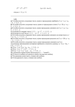 22y-1
· 223
= 24(x-3)
2y-1+23 = 4x-12 ,
откуда x = 11, y = 5.
1.15.
а) 7 (чтобы получить следующее число, нужно к предыдущему прибавить 2: а1= 1, ai = ai-1
+ 2, i = 2, 3, ...);
б) 10 (чтобы получить следующее число, нужно от предыдущего отнять 5: а1= 20, ai = ai-1 -
5, i = 2, 3, ...);
в) 8 (чтобы получить следующее число, нужно предыдущее умножить на 2: а1= 1, ai = ai-1 ·
2, i = 2, 3, ...);
г) 16 (возвести в квадрат числа 1, 2, 3, ... : ai = i2
, i = 1, 2, 3, ...);
д) 64 (возвести в куб числа 1, 2, 3, ... : ai = i3
, i = 1, 2, 3, ...);
е) 24 (чтобы получить очередное число, нужно предыдущее умножить на номер числа: а1=
1, ai = ai-1 · i, i = 2, 3, ...);
ж) 8 (чтобы получить следующее число, нужно предыдущее разделить на 2: а1= 128, ai = ai-
1 : 2, i = 2, 3, ...);
з) 69 (чтобы получить следующее число, нужно предыдущее умножить на 2 и к
полученному произведению поочерёдно прибавлять и вычитать единицу: а1= 4, ai = 2ai-1 +
(-1)i
, i = 2, 3, ...);
и) 32 (а1= 1, а2= 2, ai = ai-1 · ai-2, i = 3, 4, ...);
к) 26 (а1= 2, ai = i2
+ (-1)i-1
, i = 2, 3, ...);
л) 81 (а1= 1, а2= 3, ai = а1·а2·....·ai-1, i = 3, 4, ...)
м) с (выписаны первые буквы цветов радуги: с — "синий");
н) 25 (число в скобках есть разность между числами вне скобок);
о) 74 (удвоенная сумма чисел, стоящих вне скобок);
п) 52 (полуразность чисел, стоящих вне скобок).
 