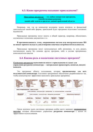 6.3. Какие программы называют прикладными?
Прикладная программа — это любая конкретная программа,
способствующая решению
какой-либо задачи в пределах данной проблемной области.
Например, там, где на компьютер возложена задача контроля за финансовой
деятельностью какой-либо фирмы, прикладной будет программа подготовки платежных
ведомостей.
Прикладные программы могут носить и общий характер, например, обеспечивать
составление и печатание документов и т.п.
В противоположность этому, операционная система или инструментальное ПО
не вносят прямого вклада в удовлетворение конечных потребностей пользователя.
Прикладные программы могут использоваться либо автономно, то есть решать
поставленную задачу без помощи других программ, либо в составе программных
комплексов или пакетов.
6.4. Какова роль и назначение системных программ?
Системные программы выполняются вместе с прикладными и служат для
управления ресурсами компьютера — центральным процессором, памятью, вводом-
выводом.
Это программы общего пользования, которые предназначены для всех
пользователей компьютера. Системное программное обеспечение разрабатывается так,
чтобы компьютер мог эффективно выполнять прикладные программы.
Рис. 6.2. Структура программного обеспечения компьютера
Cреди десятков тысяч системных программ особое место занимают операционные
системы, которые обеспечивают управление ресурсами компьютера с целью их
эффективного использования.
 