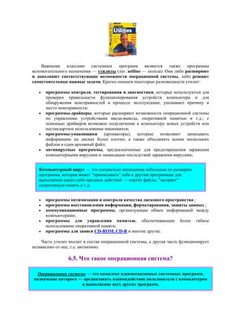 Важными классами системных программ являются также программы
вспомогательного назначения — утилиты (лат. utilitas — польза). Они либо расширяют
и дополняют соответствующие возможности операционной системы, либо решают
самостоятельные важные задачи. Кратко опишем некоторые разновидности утилит:
• программы контроля, тестирования и диагностики, которые используются для
проверки правильности функционирования устройств компьютера и для
обнаружения неисправностей в процессе эксплуатации; указывают причину и
место неисправности;
• программы-драйверы, которые расширяют возможности операционной системы
по управлению устройствами ввода-вывода, оперативной памятью и т.д.; с
помощью драйверов возможно подключение к компьютеру новых устройств или
нестандартное использование имеющихся;
• программы-упаковщики (архиваторы), которые позволяют записывать
информацию на дисках более плотно, а также объединять копии нескольких
файлов в один архивный файл;
• антивирусные программы, предназначенные для предотвращения заражения
компьютерными вирусами и ликвидации последствий заражения вирусами;
Компьютерный вирус — это специально написанная небольшая по размерам
программа, которая может "приписывать" себя к другим программам для
выполнения каких-либо вредных действий — портит файлы, "засоряет"
оперативную память и т.д.
• программы оптимизации и контроля качества дискового пространства ;
• программы восстановления информации, форматирования, защиты данных ;
• коммуникационные программы, организующие обмен информацией между
компьютерами;
• программы для управления памятью, обеспечивающие более гибкое
использование оперативной памяти;
• программы для записи CD-ROM, CD-R и многие другие.
Часть утилит входит в состав операционной системы, а другая часть функционирует
независимо от нее, т.е. автономно.
6.5. Что такое операционная система?
Операционная система — это комплекс взаимосвязанных системных программ,
назначение которого — организовать взаимодействие пользователя с компьютером
и выполнение всех других программ.
 