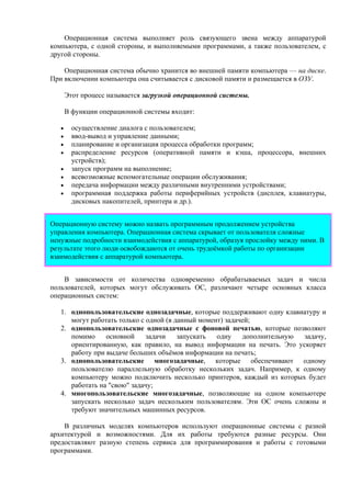 Операционная система выполняет роль связующего звена между аппаратурой
компьютера, с одной стороны, и выполняемыми программами, а также пользователем, с
другой стороны.
Операционная система обычно хранится во внешней памяти компьютера — на диске.
При включении компьютера она считывается с дисковой памяти и размещается в ОЗУ.
Этот процесс называется загрузкой операционной системы.
В функции операционной системы входит:
• осуществление диалога с пользователем;
• ввод-вывод и управление данными;
• планирование и организация процесса обработки программ;
• распределение ресурсов (оперативной памяти и кэша, процессора, внешних
устройств);
• запуск программ на выполнение;
• всевозможные вспомогательные операции обслуживания;
• передача информации между различными внутренними устройствами;
• программная поддержка работы периферийных устройств (дисплея, клавиатуры,
дисковых накопителей, принтера и др.).
Операционную систему можно назвать программным продолжением устройства
управления компьютера. Операционная система скрывает от пользователя сложные
ненужные подробности взаимодействия с аппаратурой, образуя прослойку между ними. В
результате этого люди освобождаются от очень трудоёмкой работы по организации
взаимодействия с аппаратурой компьютера.
В зависимости от количества одновременно обрабатываемых задач и числа
пользователей, которых могут обслуживать ОС, различают четыре основных класса
операционных систем:
1. однопользовательские однозадачные, которые поддерживают одну клавиатуру и
могут работать только с одной (в данный момент) задачей;
2. однопользовательские однозадачные с фоновой печатью, которые позволяют
помимо основной задачи запускать одну дополнительную задачу,
ориентированную, как правило, на вывод информации на печать. Это ускоряет
работу при выдаче больших объёмов информации на печать;
3. однопользовательские многозадачные, которые обеспечивают одному
пользователю параллельную обработку нескольких задач. Например, к одному
компьютеру можно подключить несколько принтеров, каждый из которых будет
работать на "свою" задачу;
4. многопользовательские многозадачные, позволяющие на одном компьютере
запускать несколько задач нескольким пользователям. Эти ОС очень сложны и
требуют значительных машинных ресурсов.
В различных моделях компьютеров используют операционные системы с разной
архитектурой и возможностями. Для их работы требуются разные ресурсы. Они
предоставляют разную степень сервиса для программирования и работы с готовыми
программами.
 