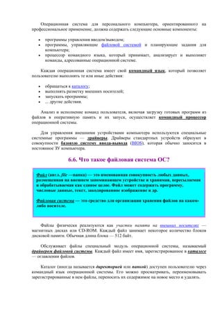 Операционная система для персонального компьютера, ориентированного на
профессиональное применение, должна содержать следующие основные компоненты:
• программы управления вводом/выводом;
• программы, управляющие файловой системой и планирующие задания для
компьютера;
• процессор командного языка, который принимает, анализирует и выполняет
команды, адресованные операционной системе.
Каждая операционная система имеет свой командный язык, который позволяет
пользователю выполнять те или иные действия:
• обращаться к каталогу;
• выполнять разметку внешних носителей;
• запускать программы;
• ... другие действия.
Анализ и исполнение команд пользователя, включая загрузку готовых программ из
файлов в оперативную память и их запуск, осуществляет командный процессор
операционной системы.
Для управления внешними устройствами компьютера используются специальные
системные программы — драйверы. Драйверы стандартных устройств образуют в
совокупности базовую систему ввода-вывода (BIOS), которая обычно заносится в
постоянное ЗУ компьютера.
6.6. Что такое файловая система ОС?
Файл (англ. file —папка) — это именованная совокупность любых данных,
размещенная на внешнем запоминающем устройстве и хранимая, пересылаемая
и обрабатываемая как единое целое. Файл может содержать программу,
числовые данные, текст, закодированное изображение и др.
Файловая система — это средство для организации хранения файлов на каком-
либо носителе.
Файлы физически реализуются как участки памяти на внешних носителях —
магнитных дисках или CD-ROM. Каждый файл занимает некоторое количество блоков
дисковой памяти. Обычная длина блока — 512 байт.
Обслуживает файлы специальный модуль операционной системы, называемый
драйвером файловой системы. Каждый файл имеет имя, зарегистрированное в каталоге
— оглавлении файлов.
Каталог (иногда называется директорией или папкой) доступен пользователю через
командный язык операционной системы. Его можно просматривать, переименовывать
зарегистрированные в нем файлы, переносить их содержимое на новое место и удалять.
 
