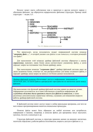 Каталог может иметь собственное имя и храниться в другом каталоге наряду с
обычными файлами: так образуются иерархические файловые структуры. Пример такой
структуры — на рис. 6.3.
Рис. 6.3. Дерево каталогов на диске
Что происходит, когда пользователь подает операционной системе команду
"открыть файл ...", в которой указано имя файла и имя каталога, в котором размещён
этот файл?
Для выполнения этой команды драйвер файловой системы обращется к своему
справочнику, выясняет, какие блоки диска соответствуют указанному файлу, а затем
передает запрос на считывание этих блоков драйверу диска.
При выполнении команды "сохранить файл" драйвер файловой системы ищет на
диске незанятые блоки, отмечает их, как распределённые для вновь созданного файла, и
передаёт драйверу диска запрос на запись в эти блоки данных пользователя.
Драйвер файловой системы обеспечивает доступ к информации, записанной на
магнитный диск, по имени файла и распределяет пространство на магнитном диске между
файлами.
Для выполнения этих функций драйвер файловой системы хранит на диске не только
информацию пользователя, но и свою собственную служебную информацию. В
служебных областях диска хранится список всех файлов и каталогов, а также
различные дополнительные справочные таблицы, служащие для повышения скорости
работы драйвера файловой системы.
К файловой системе имеет доступ также и любая прикладная программа, для чего во
всех языках программирования имеются специальные процедуры.
Понятие файла может быть обращено на любой источник или потребитель
информации в машине, например, в качестве файла для программы могут выступать
принтер, дисплей, клавиатура и др.
Структура файловой системы и структура хранения данных на внешних магнитных
носителях определяет удобство работы пользователя, скорость доступа к файлам и т.д.
 