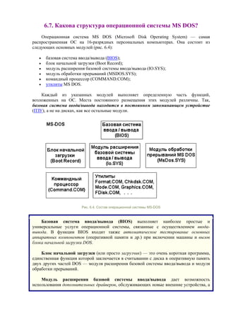 6.7. Какова структура операционной системы MS DOS?
Операционная система MS DOS (Microsoft Disk Operating System) — самая
распространенная ОС на 16-разрядных персональных компьютерах. Она состоит из
следующих основных модулей (рис. 6.4):
• базовая система ввода/вывода (BIOS);
• блок начальной загрузки (Boot Record);
• модуль расширения базовой системы ввода/вывода (IO.SYS);
• модуль обработки прерываний (MSDOS.SYS);
• командный процессор (COMMAND.COM);
• утилиты MS DOS.
Каждый из указанных модулей выполняет определенную часть функций,
возложенных на ОС. Места постоянного размещения этих модулей различны. Так,
базовая система ввода/вывода находится в постоянном запоминающем устройстве
(ПЗУ), а не на дисках, как все остальные модули.
Рис. 6.4. Состав операционной системы MS-DOS
Базовая система ввода/вывода (BIOS) выполняет наиболее простые и
универсальные услуги операционной системы, связанные с осуществлением ввода-
вывода. В функции BIOS входит также автоматическое тестирование основных
аппаратных компонентов (оперативной памяти и др.) при включении машины и вызов
блока начальной загрузки DOS.
Блок начальной загрузки (или просто загрузчик) — это очень короткая программа,
единственная функция которой заключается в считывании с диска в оперативную память
двух других частей DOS — модуля расширения базовой системы ввода/вывода и модуля
обработки прерываний.
Модуль расширения базовой системы ввода/вывода дает возможность
использования дополнительных драйверов, обслуживающих новые внешние устройства, а
 