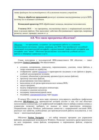 также драйверов для нестандартного обслуживания внешних устройств.
Модуль обработки прерываний реализует основные высокоуровневые услуги DOS,
поэтому его и называют основным.
Командный процессор DOS обрабатывает команды, вводимые пользователем.
Утилиты DOS — это программы, поставляемые вместе с операционной системой в
виде отдельных файлов. Они выполняют действия обслуживающего характера, например,
разметку дискет, проверку дисков и т.д.
6.8. Что такое программы-оболочки?
Оболочки — это программы, созданные для упрощения работы со сложными
программными системами, такими, например, как DOS. Они преобразуют неудобный
командный пользовательский интерфейс в дружественный графический интерфейс или
интерфейс типа "меню". Оболочки предоставляют пользователю удобный доступ к
файлам и обширные сервисные услуги.
Самая популярная у пользователей IBM-совместимого ПК оболочка — пакет
программ Norton Commander. Он обеспечивает:
• создание, копирование, пересылку, переименование, удаление, поиск файлов, а
также изменение их атрибутов;
• отображение дерева каталогов и характеристик входящих в них файлов в форме,
удобной для восприятия человека;
• создание, обновление и распаковку архивов (групп сжатых файлов);
• просмотр текстовых файлов;
• редактирование текстовых файлов;
• выполнение из её среды практически всех команд DOS;
• запуск программ;
• выдачу информации о ресурсах компьютера;
• создание и удаление каталогов;
• поддержку межкомпьютерной связи;
• поддержку электронной почты через модем.
В начале 90-х годов во всем мире огромную популярность приобрела графическая
оболочка MS-Windows 3.х, преимущество которой состоит в том, что она облегчает
использование компьютера, и её графический интерфейс вместо набора сложных команд с
клавиатуры позволяет выбирать их мышью из меню практически мгновенно.
Операционная среда Windows, работающая совместно с операционной системой DOS,
реализует все свойства, необходимые для производительной работы пользователя, в том
числе — многозадачный режим.
Оболочка Norton Navigator — это набор мощных программ для управления
файлами, расширяющий возможности Windows. Позволяет экономить время практически
на всех операциях: поиск файлов, копирование и перемещение файлов, открытие
каталогов.
 