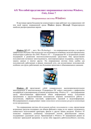 6.9. Что собой представляют операционные системы Windows,
Unix, Linux ?
Операционные системы Windows
В настоящее время большинство компьютеров в мире работают под управлением той
или иной версии операционной среды Windows фирмы Microsoft. Охарактеризуем
наиболее распространенные версии.
Windows NT (NT — англ. New Technology) — это операционная система, а не просто
графическая оболочка. Она использует все возможности новейших моделей персональных
компьютеров и работает без DOS. Windows NT — 32-разрядная ОС со встроенной сетевой
поддержкой и развитыми многопользовательскими средствами. Она предоставляет
пользователям истинную многозадачность, многопроцессорную поддержку, секретность,
защиту данных и многое другое. Эта операционная система очень удобна для
пользователей, работающих в рамках локальной сети, для коллективных пользователей,
особенно для групп, работающих над большими проектами и обменивающихся данными.
Windows 95 представляет собой универсальную высокопроизводительную
многозадачную и многопотоковую 32-разрядную ОС нового поколения с графическим
интерфейсом и расширенными сетевыми возможностями. Windows 95 — интегрированная
среда, обеспечивающая эффективный обмен информацией между отдельными
программами и предоставляющая пользователю широкие возможности работы с
мультимедиа, обработки текстовой, графической. звуковой и видеоинформации.
Интегрированность подразумевает также совместное использование ресурсов компьютера
всеми программами.
Эта операционная система обеспечивает работу пользователя в сети, предоставляя
встроенные средства поддержки для обмена файлами и меры по их защите, возможность
совместного использования принтеров, факсов и других общих ресурсов. Windows 95
позволяет отправлять сообщения электронной почтой, факсимильной связью,
поддерживает удаленный доступ. Применяемый в Windows 95 защищённый режим не
позволяет прикладной программе в случае сбоя нарушить работоспособность системы,
 