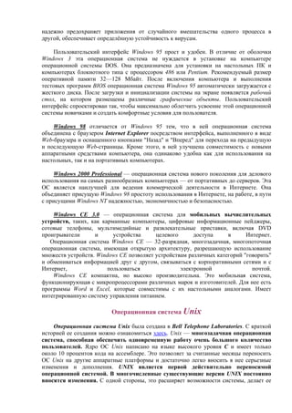 надежно предохраняет приложения от случайного вмешательства одного процесса в
другой, обеспечивает определённую устойчивость к вирусам.
Пользовательский интерфейс Windows 95 прост и удобен. В отличие от оболочки
Windows 3 эта операционная система не нуждается в установке на компьютере
операционной системы DOS. Она предназначена для установки на настольных ПК и
компьютерах блокнотного типа с процессором 486 или Pentium. Рекомендуемый размер
оперативной памяти 32—128 Мбайт. После включения компьютера и выполнения
тестовых программ BIOS операционная система Windows 95 автоматически загружается с
жесткого диска. После загрузки и инициализации системы на экране появляется рабочий
стол, на котором размещены различные графические объекты. Пользовательский
интерфейс спроектирован так, чтобы максимально облегчить усвоение этой операционной
системы новичками и создать комфортные условия для пользователя.
Windows 98 отличается от Windows 95 тем, что в ней операционная система
объединена с браузером Internet Explorer посредством интерфейса, выполненного в виде
Web-браузера и оснащенного кнопками "Назад" и "Вперед" для перехода на предыдущую
и последующую Web-страницы. Кроме этого, в ней улучшена совместимость с новыми
аппаратными средствами компьютера, она одинаково удобна как для использования на
настольных, так и на портативных компьютерах.
Windows 2000 Professional — операционная система нового поколения для делового
использования на самых разнообразных компьютерах — от портативных до серверов. Эта
ОС является наилучшей для ведения коммерческой деятельности в Интернете. Она
объединяет присущую Windows 98 простоту использования в Интернете, на работе, в пути
с присущими Windows NT надежностью, экономичностью и безопасностью.
Windows CE 3.0 — операционная система для мобильных вычислительных
устройств, таких, как карманные компьютеры, цифровые информационные пейджеры,
сотовые телефоны, мультимедийные и развлекательные приставки, включая DVD
проигрыватели и устройства целевого доступа в Интернет.
Операционная система Windows CE — 32-разрядная, многозадачная, многопоточная
операционная cистема, имеющая открытую архитектуру, разрешающую использование
множеств устройств. Windows CE позволяет устройствам различных категорий "говорить"
и обмениваться информацией друг с другом, связываться с корпоративными сетями и с
Интернет, пользоваться электронной почтой.
Windows CE компактна, но высоко производительна. Это мобильная система,
функционирующая с микропроцессорами различных марок и изготовителей. Для нее есть
программы Word и Excel, которые совместимы с их настольными аналогами. Имеет
интегрированную систему управления питанием.
Операционная система Unix
Операционная система Unix была создана в Bell Telephone Laboratories. С краткой
историей ее создания можно ознакомиться здесь. Unix — многозадачная операционная
система, способная обеспечить одновременную работу очень большого количество
пользователей. Ядро ОС Unix написано на языке высокого уровня C и имеет только
около 10 процентов кода на ассемблере. Это позволяет за считанные месяцы переносить
ОС Unix на другие аппаратные платформы и достаточно легко вносить в нее серьезные
изменения и дополнения. UNIX является первой действительно переносимой
операционной системой. В многочисленные существующие версии UNIX постоянно
вносятся изменения. С одной стороны, это расширяет возможности системы, делает ее
 
