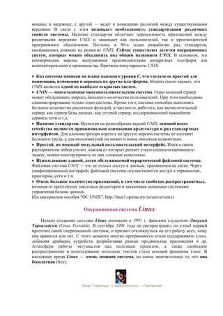 мощнее и надежнее, с другой — ведет к появлению различий между существующими
версиями. В связи с этим возникает необходимость стандартизации различных
свойств системы. Наличие стандартов облегчает переносимость приложений между
различными версиями UNIX и защищает как пользователей, так и производителей
программного обеспечения. Поэтому в 80-х годах разработан ряд стандартов,
оказывающих влияние на развитие UNIX. Сейчас существуют десятки операционных
систем, которые можно объединить под общим названием UNIX. В основном, это
коммерческие версии, выпущенные производителями аппаратных платформ для
компьютеров своего производства. Причины популярности UNIX:
• Код системы написан на языке высокого уровня C, что сделало ее простой для
понимания, изменения и переноса на другие платформы. Можно смело сказать, что
UNIX является одной из наиболее открытых систем.
• UNIX — многозадачная многопользовательская система. Один мощный сервер
может обслуживать запросы большого количества пользователей. При этом необходимо
администрирование только одно системы. Кроме того, система способна выполнять
большое количество различных функций, в частности, работать, как вычислительный
сервер, как сервер базы данных, как сетевой сервер, поддерживающий важнейшие
сервисы сети и т.д.
• Наличие стандартов. Несмотря на разнообразие версий UNIX, основой всего
семейства являются принципиально одинаковая архитектура и ряд стандартных
интерфейсов. Для администратора переход на другую версию системы не составит
большого труда, а для пользователей он может и вовсе оказаться незаметным.
• Простой, но мощный модульный пользовательский интерфейс. Имея в своем
распоряжении набор утилит, каждая из которых решает узкую специализированную
задачу, можно конструировать из них сложные комплексы.
• Использование единой, легко обслуживаемой иерархической файловой системы.
Файловая система UNIX — это не только доступ к данным, хранящимся на диске. Через
унифицированный интерфейс файловой системы осуществляется доступ к терминалам,
принтерам, сети и т.п.
• Очень большое количество приложений, в том числе свободно распространяемых,
начиная от простейших текстовых редакторов и заканчивая мощными системами
управления базами данных.
(По материалам пособия "ОС UNIX", http://base1.spiiras.nw.ru/univer/unix)
Операционная система Linux
Начало созданию системы Linux положено в 1991 г. финским студентом Линусом
Торвальдсом (Linus Torvalds). В сентябре 1991 года он распространил по e-mail первый
прототип своей операционной системы, и призвал откликнуться на его работу всех, кому
она нравится или нет. С этого момента многие программисты стали поддерживать Linux,
добавляя драйверы устройств, разрабатывая разные продвинутые приложения и др.
Атмосфера работы энтузиастов над полезным проектом, а также свободное
распространение и использование исходных текстов стали основой феномена Linux. В
настоящее время Linux — очень мощная система, но самое замечательное то, что она
бесплатная (free).
Линус Торвальдс с символом Linux —"пингвином"
 