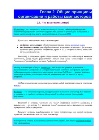 Глава 2. Общие принципы
организации и работы компьютеров
2.1. Что такое компьютер?
Компьютер (англ. computer — вычислитель) представляет собой программируемое
электронное устройство, способное обрабатывать данные и производить вычисления, а
также выполнять другие задачи манипулирования символами [51].
Существует два основных класса компьютеров:
• цифровые компьютеры, обрабатывающие данные в виде двоичных кодов;
• аналоговые компьютеры, обрабатывающие непрерывно меняющиеся физические
величины (электрическое напряжение, время и т.д.), которые являются аналогами
вычисляемых величин.
Поскольку в настоящее время подавляющее большинство компьютеров являются
цифровыми, далее будем рассматривать только этот класс компьютеров и слово
"компьютер" употреблять в значении "цифровой компьютер".
Основу компьютеров образует аппаратура (HardWare), построенная, в основном, с
использованием электронных и электромеханических элементов и устройств. Принцип
действия компьютеров состоит в выполнении программ (SoftWare) — заранее заданных,
четко определённых последовательностей арифметических, логических и других
операций.
Любая компьютерная программа представляет собой последовательность отдельных
команд.
Команда — это описание операции, которую должен выполнить компьютер. Как правило,
у команды есть свой код (условное обозначение), исходные данные (операнды) и
результат.
Например, у команды "сложить два числа" операндами являются слагаемые, а
результатом — их сумма. А у команды "стоп" операндов нет, а результатом является
прекращение работы программы.
Результат команды вырабатывается по точно определенным для данной команды
правилам, заложенным в конструкцию компьютера.
Совокупность команд, выполняемых данным компьютером, называется системой команд
этого компьютера.
 