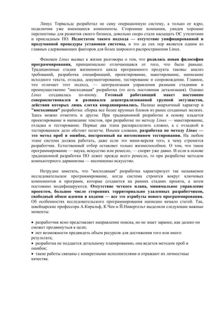Линус Торвальдс разработал не саму операционную систему, а только ее ядро,
подключив уже имеющиеся компоненты. Сторонние компании, увидев хорошие
перспективы для развития своего бизнеса, довольно скоро стали насыщать ОС утилитами
и прикладным ПО. Недостаток такого подхода — отсутствие унифицированной и
продуманной процедуры установки системы, и это до сих пор является одним из
главных сдерживающих факторов для более широкого распространения Linux.
Феномен Linux вызвал к жизни разговоры о том, что родилась новая философия
программирования, принципиально отличающаяся от того, что было раньше.
Традиционные стадии жизненного цикла программного продукта таковы: анализ
требований, разработка спецификаций, проектирование, макетирование, написание
исходного текста, отладка, документирование, тестирование и сопровождение. Главное,
что отличает этот подход, — централизация управления разными стадиями и
преимущественно "нисходящая" разработка (то есть постоянная детализация). Однако
Linux создавалась по-иному. Готовый работающий макет постоянно
совершенствовался и развивался децентрализованной группой энтузиастов,
действия которых лишь слегка координировались. Налицо анархичный характер и
"восходящая" разработка: сборка все более крупных блоков из ранее созданных мелких.
Здесь можно отметить и другое. При традиционной разработке в основу кладется
проектирование и написание текстов, при разработке по методу Linux — макетирование,
отладка и тестирование. Первые два этапа распараллелить сложно, а с отладкой и
тестированием дело обстоит полегче. Иными словами, разработка по методу Linux —
это метод проб и ошибок, построенный на интенсивном тестировании. На любом
этапе система должна работать, даже если это мини-версия того, к чему стремится
разработчик. Естественный отбор оставляет только жизнеспособное. О том, что такое
программирование — наука, искусство или ремесло, — спорят уже давно. И если в основе
традиционной разработки ПО лежит прежде всего ремесло, то при разработке методом
компьютерного дарвинизма — несомненно искусство.
Нетрудно заметить, что "восходящая" разработка характеризует так называемое
исследовательское программирование, когда система строится вокруг ключевых
компонентов и программ, которые создаются на ранних стадиях проекта, а затем
постоянно модифицируются. Отсутствие четкого плана, минимальное управление
проектом, большое число сторонних территориально удаленных разработчиков,
свободный обмен идеями и кодами — все это атрибуты нового программирования.
Об особенностях исследовательского программирования написано немало статей. Так,
швейцарские профессора А.Киральф, К.Чен и Й.Нивергельт выделили следующие важные
моменты:
• разработчик ясно представляет направление поиска, но не знает заранее, как далеко он
сможет продвинуться к цели;
• нет возможности предвидеть объем ресурсов для достижения того или иного
результата;
• разработка не поддается детальному планированию, она ведется методом проб и
ошибок;
• такие работы связаны с конкретными исполнителями и отражают их личностные
качества.
 
