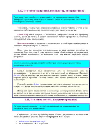 6.10. Что такое транслятор, компилятор, интерпретатор?
Транслятор (англ. translator — переводчик) — это программа-переводчик. Она
преобразует программу, написанную на одном из языков высокого уровня, в программу,
состоящую из машинных команд.
Трансляторы реализуются в виде компиляторов или интерпретаторов. С точки зрения
выполнения работы компилятор и интерпретатор существенно различаются.
Компилятор (англ. compiler — составитель, собиратель) читает всю программу
целиком, делает ее перевод и создает законченный вариант программы на машинном
языке, который затем и выполняется.
Интерпретатор (англ. interpreter — истолкователь, устный переводчик) переводит и
выполняет программу строка за строкой.
После того, как программа откомпилирована, ни сама исходная программа, ни
компилятор более не нужны. В то же время программа, обрабатываемая интерпретатором,
должна заново переводиться на машинный язык при каждом очередном запуске
программы.
Откомпилированные программы работают быстрее, но интерпретируемые проще
исправлять и изменять.
Каждый конкретный язык ориентирован либо на компиляцию, либо на
интерпретацию — в зависимости от того, для каких целей он создавался. Например,
Паскаль обычно используется для решения довольно сложных задач, в которых важна
скорость работы программ. Поэтому данный язык обычно реализуется с помощью
компилятора.
С другой стороны, Бейсик создавался как язык для начинающих программистов, для
которых построчное выполнение программы имеет неоспоримые преимущества.
Иногда для одного языка имеется и компилятор, и интерпретатор. В этом случае
для разработки и тестирования программы можно воспользоваться интерпретатором, а
затем откомпилировать отлаженную программу, чтобы повысить скорость ее выполнения.
6.11. Что такое системы программирования?
Система программирования — это система для разработки новых программ на
конкретном языке программирования.
Современные системы программирования обычно предоставляют пользователям
мощные и удобные средства разработки программ. В них входят:
• компилятор или интерпретатор;
• интегрированная среда разработки;
 