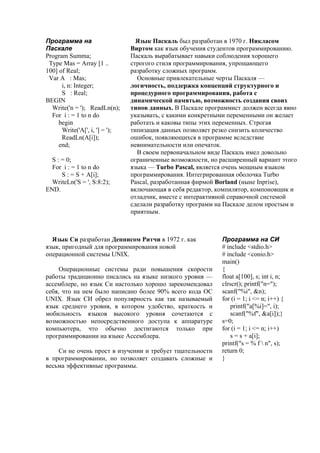Программа на
Паскале
Program Summa;
Type Mas = Array [1 ..
100] of Real;
Var A : Mas;
i, n: Integer;
S : Real;
BEGIN
Write('n = '); ReadLn(n);
For i : = 1 to n do
begin
Write('A[', i, '] = ');
ReadLn(A[i]);
end;
S : = 0;
For i : = 1 to n do
S : = S + A[i];
WriteLn('S = ', S:8:2);
END.
Язык Паскаль был разработан в 1970 г. Никласом
Виртом как язык обучения студентов программированию.
Паскаль вырабатывает навыки соблюдения хорошего
строгого стиля программирования, упрощающего
разработку сложных программ.
Основные привлекательные черты Паскаля —
логичность, поддержка концепций структурного и
процедурного программирования, работа с
динамической памятью, возможность создания своих
типов данных. В Паскале программист должен всегда явно
указывать, с какими конкретными переменными он желает
работать и каковы типы этих переменных. Строгая
типизация данных позволяет резко снизить количество
ошибок, появляющихся в программе вследствие
невнимательности или опечаток.
В своем первоначальном виде Паскаль имел довольно
ограниченные возможности, но расширенный вариант этого
языка — Turbo Pascal, является очень мощным языком
программирования. Интегрированная оболочка Turbo
Pascal, разработанная фирмой Borland (ныне Inprise),
включающая в себя редактор, компилятор, компоновщик и
отладчик, вместе с интерактивной справочной системой
сделали разработку программ на Паскале делом простым и
приятным.
Программа на СИ
# include <stdio.h>
# include <conio.h>
main()
{
float a[100], s; int i, n;
clrscr(); printf("n=");
scanf("%i", &n);
for (i = 1; i <= n; i++) {
printf("a[%i]=", i);
scanf("%f", &a[i]);}
s=0;
for (i = 1; i <= n; i++)
s = s + a[i];
printf("s = % f  n", s);
return 0;
}
Язык Си разработан Деннисом Ритчи в 1972 г. как
язык, пригодный для программирования новой
операционной системы UNIX.
Операционные системы ради повышения скорости
работы традиционно писались на языке низкого уровня —
ассемблере, но язык Си настолько хорошо зарекомендовал
себя, что на нем было написано более 90% всего кода ОС
UNIX. Язык СИ обрел популярность как так называемый
язык среднего уровня, в котором удобство, краткость и
мобильность языков высокого уровня сочетаются с
возможностью непосредственного доступа к аппаратуре
компьютера, что обычно достигаются только при
программировании на языке Ассемблера.
Си не очень прост в изучении и требует тщательности
в программировании, но позволяет создавать сложные и
весьма эффективные программы.
 
