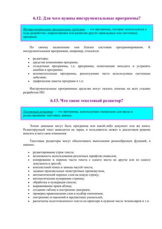 6.12. Для чего нужны инструментальные программы?
Инструментальные программные средства — это программы, которые используются в
ходе разработки, корректировки или развития других прикладных или системных
программ.
По своему назначению они близки системам программирования. К
инструментальным программам, например, относятся:
• редакторы;
• средства компоновки программ;
• отладочные программы, т.е. программы, помогающие находить и устранять
ошибки в программе;
• вспомогательные программы, реализующие часто используемые системные
действия;
• графические пакеты программ и т.п.
Инструментальные программные средства могут оказать помощь на всех стадиях
разработки ПО.
6.13. Что такое текстовый редактор?
Текстовый редактор — это программа, используемая специально для ввода и
редактирования текстовых данных.
Этими данными могут быть программа или какой-либо документ или же книга.
Редактируемый текст выводится на экран, и пользователь может в диалоговом режиме
вносить в него свои изменения.
Текстовые редакторы могут обеспечивать выполнение разнообразных функций, а
именно:
• редактирование строк текста;
• возможность использования различных шрифтов символов;
• копирование и перенос части текста с одного места на другое или из одного
документа в другой;
• контекстный поиск и замена частей текста;
• задание произвольных межстрочных промежутков;
• автоматический перенос слов на новую строку;
• автоматическая нумерацию страниц;
• обработка и нумерация сносок;
• выравнивание краев абзаца;
• создание таблиц и построение диаграмм;
• проверка правописания слов и подбор синонимов;
• построение оглавлений и предметных указателей;
• распечатка подготовленного текста на принтере в нужном числе экземпляров и т.п.
 