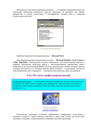 Возможности текстовых редакторов различны — от программ, предназначенных для
подготовки небольших документов простой структуры, до программ для набора,
оформления и полной подготовки к типографскому изданию книг и журналов
(издательские системы).
Окно редактора Microsoft Word
Наиболее известный текстовый редактор — Microsoft Word.
Полнофункциональные издательские системы — Microsoft Publisher, Corel Ventura и
Adobe PageMaker. Издательские системы незаменимы для компьютерной верстки и
графики. Значительно облегчают работу с многостраничными документами, имеют
возможности автоматической разбивки текста на страницы, расстановки номеров страниц,
создания заголовков и т.д. Создание макетов любых изданий — от рекламных листков до
многостраничных книг и журналов — становится очень простым, даже для новичков.
6.14. Что такое графический редактор?
Графический редактор — это программа, предназначенная для автоматизации процессов
построения на экране дисплея графических изображений. Предоставляет возможности
рисования линий, кривых, раскраски областей экрана, создания надписей различными
шрифтами и т.д.
Рисунок, полученный с
помощью Corel Draw!
Увеличить изображение
Большинство редакторов позволяют обрабатывать изображения, полученные с
помощью сканеров, а также выводить картинки в таком виде, чтобы они могли быть
включены в документ, подготовленный с помощью текстового редактора.
 
