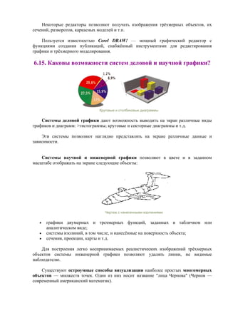 Некоторые редакторы позволяют получать изображения трёхмерных объектов, их
сечений, разворотов, каркасных моделей и т.п.
Пользуется известностью Corel DRAW! — мощный графический редактор с
функциями создания публикаций, снабжённый инструментами для редактирования
графики и трёхмерного моделирования.
6.15. Каковы возможности систем деловой и научной графики?
Круговые и столбиковые диаграммы
Системы деловой графики дают возможность выводить на экран различные виды
графиков и диаграмм: >гистограммы; круговые и секторные диаграммы и т.д.
Эти системы позволяют наглядно представлять на экране различные данные и
зависимости.
Системы научной и инженерной графики позволяют в цвете и в заданном
масштабе отображать на экране следующие объекты:
Чертеж с нанесенными изолиниями
• графики двумерных и трехмерных функций, заданных в табличном или
аналитическом виде;
• системы изолиний, в том числе, и нанесённые на поверхность объекта;
• сечения, проекции, карты и т.д.
Для построения легко воспринимаемых реалистических изображений трёхмерных
объектов системы инженерной графики позволяют удалять линии, не видимые
наблюдателю.
Существуют остроумные способы визуализации наиболее простых многомерных
объектов — множеств точек. Один из них носит название "лица Чернова" (Чернов —
современный американский математик).
 