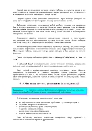 Каждый раз при изменении значения в клетке таблицы в результате записи в нее
нового значения с клавиатуры пересчитываются также значения во всех тех клетках, в
которых стоят величины, зависящие от данной клетки.
Графам и строкам можно присваивать наименования. Экран монитора трактуется как
окно, через которое можно рассматривать таблицу целиком или по частям.
Табличные процессоры представляют собой удобное средство для проведения
бухгалтерских и статистических расчетов. В каждом пакете имеются сотни встроенных
математических функций и алгоритмов статистической обработки данных. Кроме того,
имеются мощные средства для связи таблиц между собой, создания и редактирования
электронных баз данных.
Специальные средства позволяют автоматически получать и распечатывать
настраиваемые отчеты с использованием десятков различных типов таблиц, графиков,
диаграмм, снабжать их комментариями и графическими иллюстрациями.
Табличные процессоры имеют встроенную справочную систему, предоставляющую
пользователю информацию по конкретным командам меню и другие справочные данные.
Многомерные таблицы позволяют быстро делать выборки в базе данных по любому
критерию.
Самые популярные табличные процессоры — Microsoft Excel (Эксель) и Lotus 1—
2—3.
В Microsoft Excel автоматизированы многие рутинные операции, специальные
шаблоны помогают создавать отчёты, импортировать данные и многое другое.
Lotus 1—2—3 — профессиональный процессор электронных таблиц. Широкие
графические возможности и удобный интерфейс пакета позволяют быстро
ориентироваться в нём. С его помощью можно создать любой финансовый документ,
отчёт для бухгалтерии, составить бюджет, а затем разместить все эти документы в базах
данных.
6.17. Что такое системы управления базами данных?
База данных — это один или несколько файлов данных, предназначенных для хранения,
изменения и обработки больших объемов взаимосвязанной информации.
В базе данных предприятия, например, может храниться:
• вся информация о штатном расписании, о рабочих и служащих предприятия;
• сведения о материальных ценностях;
• данные о поступлении сырья и комплектующих;
• сведения о запасах на складах;
• данные о выпуске готовой продукции;
• приказы и распоряжения дирекции и т.п.
Даже небольшие изменения какой-либо информации могут приводить к
значительным изменениям в разных других местах.
 