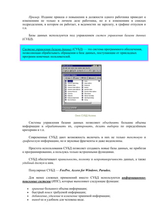 Пример. Издание приказа о повышении в должности одного работника приводит к
изменениям не только в личном деле работника, но и к изменениям в списках
подразделения, в котором он работает, в ведомостях на зарплату, в графике отпусков и
т.п.
Базы данных используются под управлением систем управления базами данных
(СУБД).
Система управления базами данных (СУБД) — это система программного обеспечения,
позволяющая обрабатывать обращения к базе данных, поступающие от прикладных
программ конечных пользователей.
Окно СУБД Access
Системы управления базами данных позволяют объединять большие объемы
информации и обрабатывать их, сортировать, делать выборки по определённым
критериям и т.п.
Современные СУБД дают возможность включать в них не только текстовую и
графическую информацию, но и звуковые фрагменты и даже видеоклипы.
Простота использования СУБД позволяет создавать новые базы данных, не прибегая
к программированию, а пользуясь только встроенными функциями.
СУБД обеспечивают правильность, полноту и непротиворечивость данных, а также
удобный доступ к ним.
Популярные СУБД — FoxPro, Access for Windows, Paradox.
Для менее сложных применений вместо СУБД используются информационно-
поисковые системы (ИПС), которые выполняют следующие функции:
• хранение большого объема информации;
• быстрый поиск требуемой информации;
• добавление, удаление и изменение хранимой информации;
• вывод ее в удобном для человека виде.
 