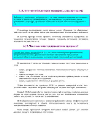 6.18. Что такое библиотеки стандартных подпрограмм?
Библиотека стандартных подпрограмм — это совокупность подпрограмм, составленных
на одном из языков программирования и удовлетворяющих определенным единым
требованиям к структуре, организации их входов и выходов, описаниям подпрограмм и
т.п.
Стандартные подпрограммы имеют единую форму обращения, что обеспечивает
простоту и удобство настройки параметров подпрограммы на решение конкретной задачи.
В качестве примера можно привести библиотеку стандартных подпрограмм по
численным математическим методам решения уравнений, вычисления интегралов,
нахождения экстремумов и т.п.
6.19. Что такое пакеты прикладных программ?
Пакеты прикладных программ (ППП) — это специальным образом организованные
программные комплексы, рассчитанные на общее применение в определенной
проблемной области и дополненные соответствующей технической документацией.
В зависимости от характера решаемых задач различают следующие разновидности
ППП:
• пакеты для решения типовых инженерных, планово-экономических, общенаучных
задач;
• пакеты системных программ;
• пакеты для обеспечения систем автоматизированного проектирования и систем
автоматизации научных исследований;
• пакеты педагогических программных средств и другие.
Чтобы пользователь мог применить ППП для решения конкретной задачи, пакет
должен обладать средствами настройки (иногда путём введения некоторых дополнений).
Каждый ППП обладает обычно рядом возможностей по методам обработки данных и
формам их представления, полноте диагностики, что дает возможность пользователю
выбрать подходящий для конкретных условий вариант.
ППП обеспечивают значительное снижение требований к уровню профессиональной
подготовки пользователей в области программирования, вплоть до возможности
эксплуатации пакета без программиста.
Часто пакеты прикладных программ располагают базами данных для хранения
данных и передачи их прикладным программам.
 