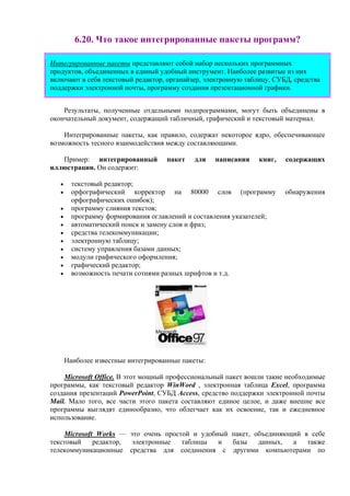 6.20. Что такое интегрированные пакеты программ?
Интегрированные пакеты представляют собой набор нескольких программных
продуктов, объединенных в единый удобный инструмент. Наиболее развитые из них
включают в себя текстовый редактор, органайзер, электронную таблицу, СУБД, средства
поддержки электронной почты, программу создания презентационной графики.
Результаты, полученные отдельными подпрограммами, могут быть объединены в
окончательный документ, содержащий табличный, графический и текстовый материал.
Интегрированные пакеты, как правило, содержат некоторое ядро, обеспечивающее
возможность тесного взаимодействия между составляющими.
Пример: интегрированный пакет для написания книг, содержащих
иллюстрации. Он содержит:
• текстовый редактор;
• орфографический корректор на 80000 слов (программу обнаружения
орфографических ошибок);
• программу слияния текстов;
• программу формирования оглавлений и составления указателей;
• автоматический поиск и замену слов и фраз;
• средства телекоммуникации;
• электронную таблицу;
• систему управления базами данных;
• модули графического оформления;
• графический редактор;
• возможность печати сотнями разных шрифтов и т.д.
Наиболее известные интегрированные пакеты:
Microsoft Office. В этот мощный профессиональный пакет вошли такие необходимые
программы, как текстовый редактор WinWord , электронная таблица Excel, программа
создания презентаций PowerPoint, СУБД Access, средство поддержки электронной почты
Mail. Мало того, все части этого пакета составляют единое целое, и даже внешне все
программы выглядят единообразно, что облегчает как их освоение, так и ежедневное
использование.
Microsoft Works — это очень простой и удобный пакет, объединяющий в себе
текстовый редактор, электронные таблицы и базы данных, а также
телекоммуникационные средства для соединения с другими компьютерами по
 