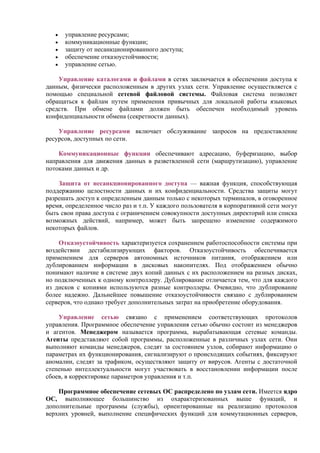 • управление ресурсами;
• коммуникационные функции;
• защиту от несанкционированного доступа;
• обеспечение отказоустойчивости;
• управление сетью.
Управление каталогами и файлами в сетях заключается в обеспечении доступа к
данным, физически расположенным в других узлах сети. Управление осуществляется с
помощью специальной сетевой файловой системы. Файловая система позволяет
обращаться к файлам путем применения привычных для локальной работы языковых
средств. При обмене файлами должен быть обеспечен необходимый уровень
конфиденциальности обмена (секретности данных).
Управление ресурсами включает обслуживание запросов на предоставление
ресурсов, доступных по сети.
Коммуникационные функции обеспечивают адресацию, буферизацию, выбор
направления для движения данных в разветвленной сети (маршрутизацию), управление
потоками данных и др.
Защита от несанкционированного доступа — важная функция, способствующая
поддержанию целостности данных и их конфиденциальности. Средства защиты могут
разрешать доступ к определенным данным только с некоторых терминалов, в оговоренное
время, определенное число раз и т.п. У каждого пользователя в корпоративной сети могут
быть свои права доступа с ограничением совокупности доступных директорий или списка
возможных действий, например, может быть запрещено изменение содержимого
некоторых файлов.
Отказоустойчивость характеризуется сохранением работоспособности системы при
воздействии дестабилизирующих факторов. Отказоустойчивость обеспечивается
применением для серверов автономных источников питания, отображением или
дублированием информации в дисковых накопителях. Под отображением обычно
понимают наличие в системе двух копий данных с их расположением на разных дисках,
но подключенных к одному контроллеру. Дублирование отличается тем, что для каждого
из дисков с копиями используются разные контроллеры. Очевидно, что дублирование
более надежно. Дальнейшее повышение отказоустойчивости связано с дублированием
серверов, что однако требует дополнительных затрат на приобретение оборудования.
Управление сетью связано с применением соответствующих протоколов
управления. Программное обеспечение управления сетью обычно состоит из менеджеров
и агентов. Менеджером называется программа, вырабатывающая сетевые команды.
Агенты представляют собой программы, расположенные в различных узлах сети. Они
выполняют команды менеджеров, следят за состоянием узлов, собирают информацию о
параметрах их функционирования, сигнализируют о происходящих событиях, фиксируют
аномалии, следят за трафиком, осуществляют защиту от вирусов. Агенты с достаточной
степенью интеллектуальности могут участвовать в восстановлении информации после
сбоев, в корректировке параметров управления и т.п.
Программное обеспечение сетевых ОС распределено по узлам сети. Имеется ядро
ОС, выполняющее большинство из охарактеризованных выше функций, и
дополнительные программы (службы), ориентированные на реализацию протоколов
верхних уровней, выполнение специфических функций для коммутационных серверов,
 