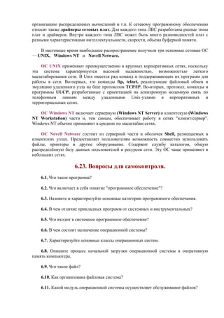 организацию распределенных вычислений и т.п. К сетевому программному обеспечению
относят также драйверы сетевых плат. Для каждого типа ЛВС разработаны разные типы
плат и драйверов. Внутри каждого типа ЛВС может быть много разновидностей плат с
разными характеристиками интеллектуальности, скорости, объема буферной памяти.
В настоящее время наибольшее распространение получили три основные сетевые ОС
— UNIX, Windows NT и Novell Netware.
ОC UNIX применяют преимущественно в крупных корпоративных сетях, поскольку
эта система характеризуется высокой надежностью, возможностью легкого
масштабирования сети. В Unix имеется ряд команд и поддерживающих их программ для
работы в сети. Во-первых, это команды ftp, telnet, реализующие файловый обмен и
эмуляцию удаленного узла на базе протоколов TCP/IP. Во-вторых, протокол, команды и
программы UUCP, разработанные с ориентацией на асинхронную модемную связь по
телефонным линиям между удаленными Unix-узлами в корпоративных и
территориальных сетях.
ОС Windows NT включает серверную (Windows NT Server) и клиентскую (Windows
NT Workstation) части и, тем самым, обеспечивает работу в сетях "клиент/сервер".
Windows NT обычно применяют в средних по масштабам сетях.
ОС Novell Netware состоит из серверной части и оболочек Shell, размещаемых в
клиентских узлах. Предоставляет пользователям возможность совместно использовать
файлы, принтеры и другое оборудование. Содержит службу каталогов, общую
распределённую базу данных пользователей и ресурсов сети. Эту ОС чаще применяют в
небольших сетях.
6.23. Вопросы для самоконтроля.
6.1. Что такое программа?
6.2. Что включает в себя понятие "программное обеспечение"?
6.3. Назовите и характеризуйте основные категории программного обеспечения.
6.4. В чем отличие прикладных программ от системных и инструментальных?
6.5. Что входит в системное программное обеспечение?
6.6. В чем состоит назначение операционной системы?
6.7. Характеризуйте основные классы операционных систем.
6.8. Опишите процесс начальной загрузки операционной системы в оперативную
память компьютера.
6.9. Что такое файл?
6.10. Как организована файловая система?
6.11. Какой модуль операционной системы осуществляет обслуживание файлов?
 