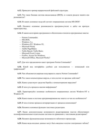 6.12. Приведите пример иерархической файловой структуры.
6.13. Что такое базовая система ввода-вывода (BIOS), и в каком разделе памяти она
размещается?
6.14. Из каких основных модулей состоит операционная система MS-DOS?
6.15. Назовите основные разновидности программ-утилит и дайте им краткую
характеристику.
6.16. К каким категориям программного обеспечения относятся программные пакеты:
— Norton Commander;
— MS-DOS;
— Windows 3.x;
— Windows-NT, Windows 95;
— Microsoft Word;
— Adobe PageMaker;
— Turbo Bascal, Turbo Basic;
— Microsoft Excel, Lotus;
— FoxPro, Access for Windows;
— Microsoft Office, Microsoft Works?
6.17. Для чего предназначен пакет программ Norton Commander?
6.18. Какой вид интерфейса удобнее для пользователя — командный или
графический?
6.19. Чем объясняется широкая популярность пакета Norton Commander?
6.20. Что такое компьютерные вирусы, в чем состоят их вредные действия?
6.21. Какие существуют средства борьбы с компьютерными вирусами?
6.22. В чем суть процесса сжатия информации?
6.23. Характеризуйте основные особенности операционных систем Windows-NT и
Windows 95.
6.24. Какие языки и системы программирования вы знаете и в чем их особенности?
6.25. В чем отличие процесса интерпретации от процесса компиляции?
6.26. Назовите основные функции текстовых редакторов.
6.27. Какие дополнительные возможности редактирования текстов обеспечивают
полнофункциональные издательские системы по сравнению с текстовыми редакторами?
6.28. Назовите функциональные возможности табличного процессора.
6.29. Какие виды входных данных могут быть введены в клетки электронных таблиц?
 
